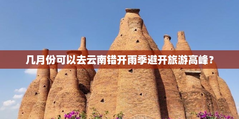 几月份可以去云南错开雨季避开旅游高峰？