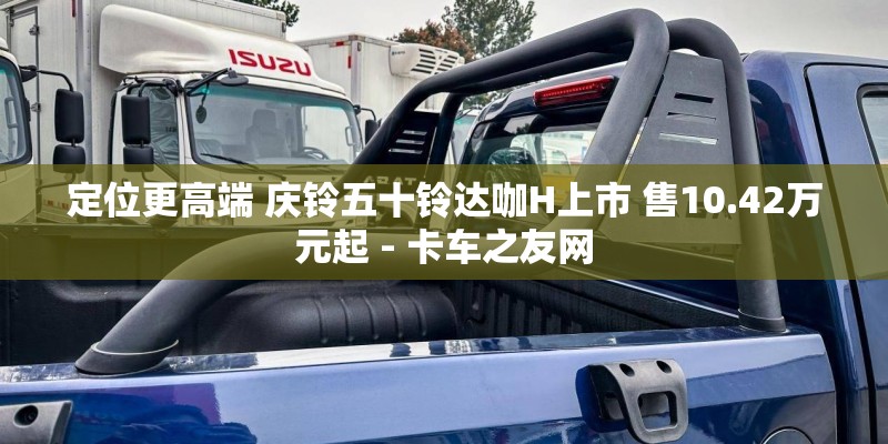 定位更高端 庆铃五十铃达咖H上市 售10.42万元起 - 卡车之友网